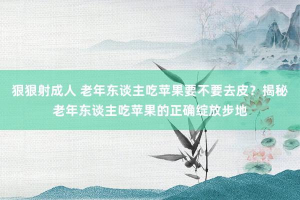 狠狠射成人 老年东谈主吃苹果要不要去皮？揭秘老年东谈主吃苹果的正确绽放步地