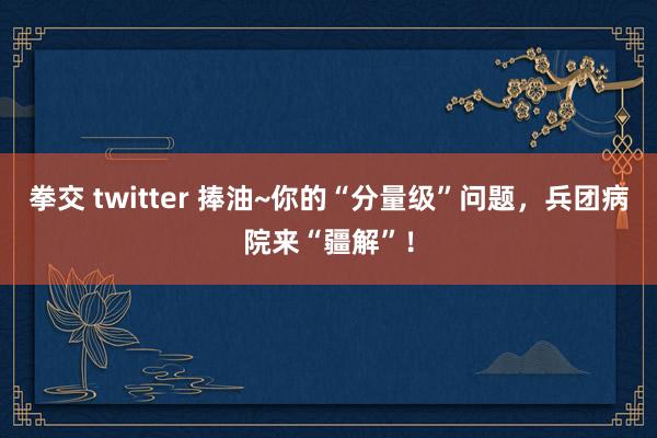 拳交 twitter 捧油~你的“分量级”问题，兵团病院来“疆解”！