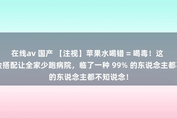 在线av 国产 【注视】苹果水喝错 = 喝毒！这 16 种黄金搭配让全家少跑病院，临了一种 99% 的东说念主都不知说念！