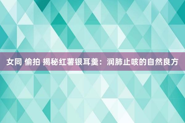 女同 偷拍 揭秘红薯银耳羹：润肺止咳的自然良方