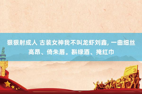 狠狠射成人 古装女神我不叫龙虾刘鑫, 一曲细丝高昂、倚朱唇。斟绿酒、掩红巾