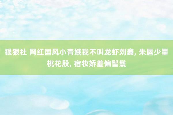 狠狠社 网红国风小青娥我不叫龙虾刘鑫, 朱唇少量桃花殷, 宿妆娇羞偏髻鬟