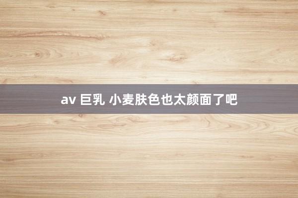 av 巨乳 小麦肤色也太颜面了吧