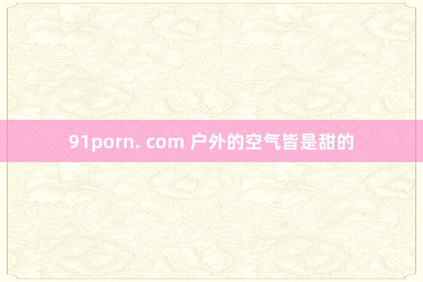 91porn. com 户外的空气皆是甜的