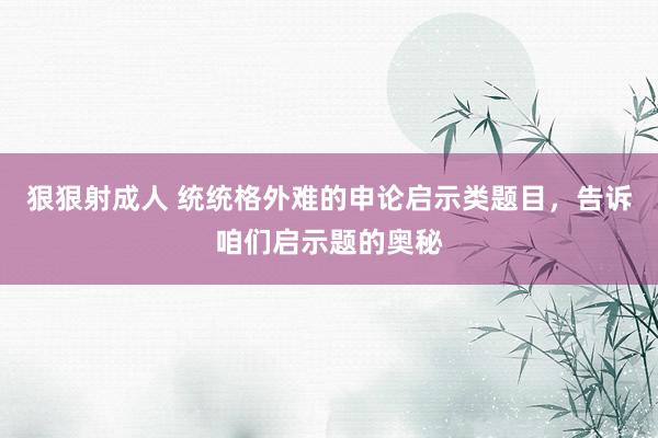 狠狠射成人 统统格外难的申论启示类题目，告诉咱们启示题的奥秘