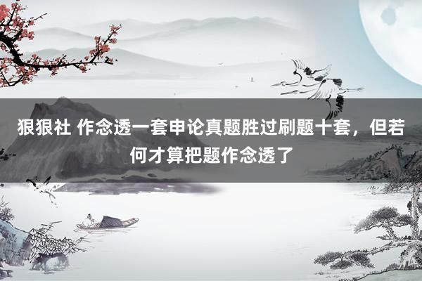 狠狠社 作念透一套申论真题胜过刷题十套，但若何才算把题作念透了