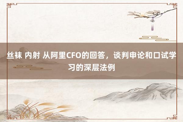 丝袜 内射 从阿里CFO的回答，谈判申论和口试学习的深层法例