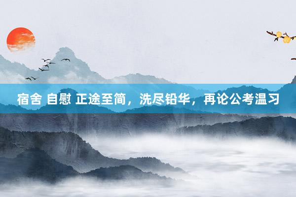 宿舍 自慰 正途至简，洗尽铅华，再论公考温习
