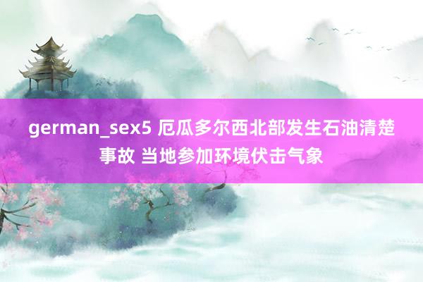 german_sex5 厄瓜多尔西北部发生石油清楚事故 当地参加环境伏击气象