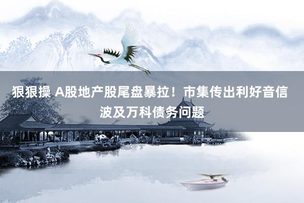 狠狠操 A股地产股尾盘暴拉！市集传出利好音信 波及万科债务问题