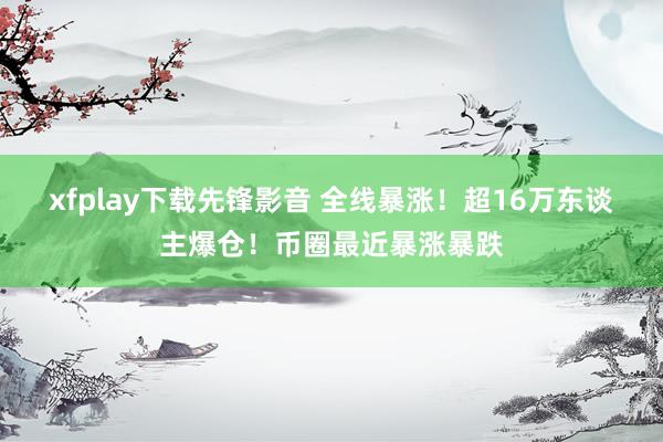 xfplay下载先锋影音 全线暴涨！超16万东谈主爆仓！币圈最近暴涨暴跌