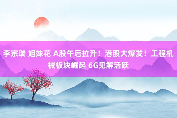 李宗瑞 姐妹花 A股午后拉升！港股大爆发！工程机械板块崛起 6G见解活跃