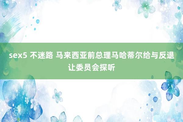 sex5 不迷路 马来西亚前总理马哈蒂尔给与反退让委员会探听