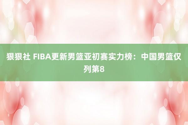 狠狠社 FIBA更新男篮亚初赛实力榜：中国男篮仅列第8