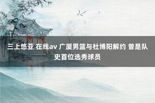 三上悠亚 在线av 广厦男篮与杜博阳解约 曾是队史首位选秀球员