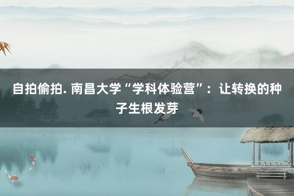 自拍偷拍. 南昌大学“学科体验营”：让转换的种子生根发芽