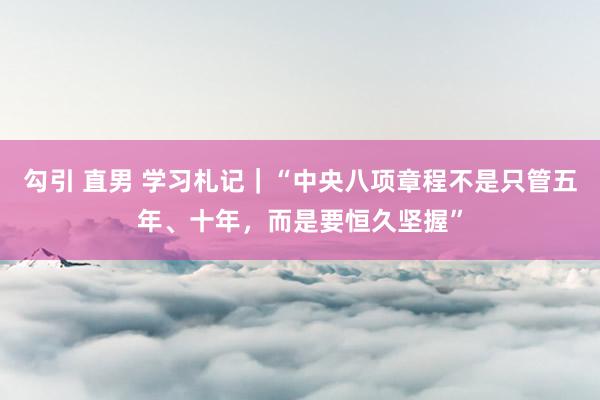勾引 直男 学习札记｜“中央八项章程不是只管五年、十年，而是要恒久坚握”
