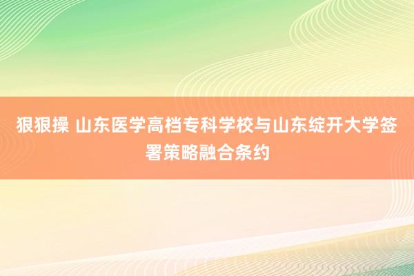 狠狠操 山东医学高档专科学校与山东绽开大学签署策略融合条约