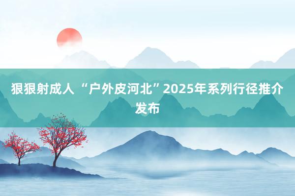 狠狠射成人 “户外皮河北”2025年系列行径推介发布