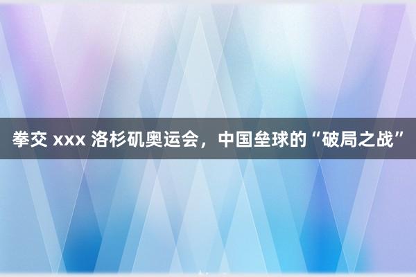 拳交 xxx 洛杉矶奥运会，中国垒球的“破局之战”