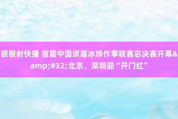 狠狠射快播 首届中国须眉冰球作事联赛总决赛开幕&#32;北京、深圳迎“开门红”