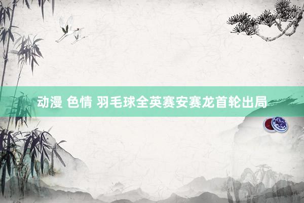 动漫 色情 羽毛球全英赛安赛龙首轮出局