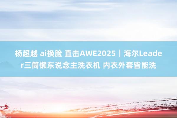 杨超越 ai换脸 直击AWE2025｜海尔Leader三筒懒东说念主洗衣机 内衣外套皆能洗