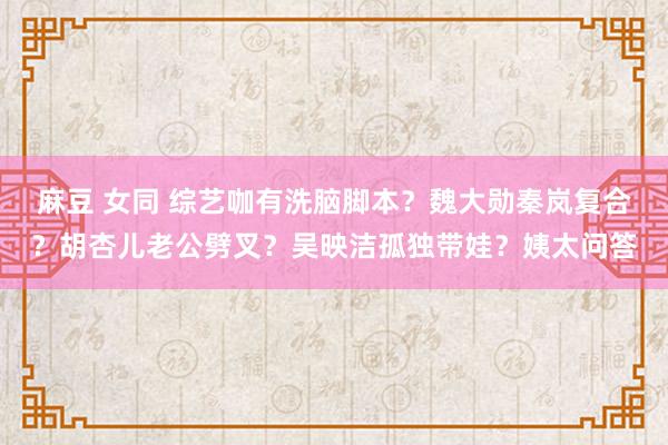 麻豆 女同 综艺咖有洗脑脚本？魏大勋秦岚复合？胡杏儿老公劈叉？吴映洁孤独带娃？姨太问答