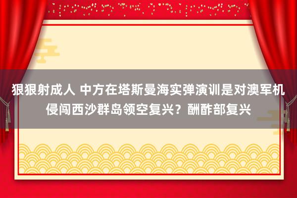狠狠射成人 中方在塔斯曼海实弹演训是对澳军机侵闯西沙群岛领空复兴？酬酢部复兴