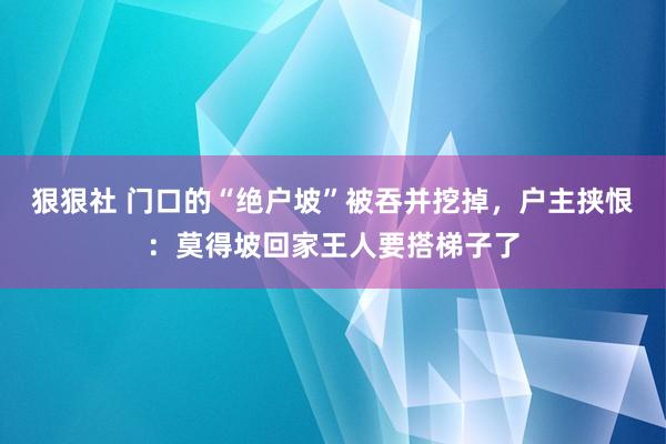 狠狠社 门口的“绝户坡”被吞并挖掉，户主挟恨：莫得坡回家王人要搭梯子了