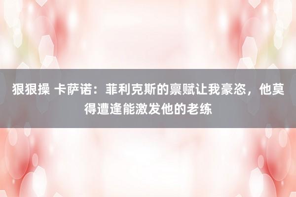 狠狠操 卡萨诺：菲利克斯的禀赋让我豪恣，他莫得遭逢能激发他的老练