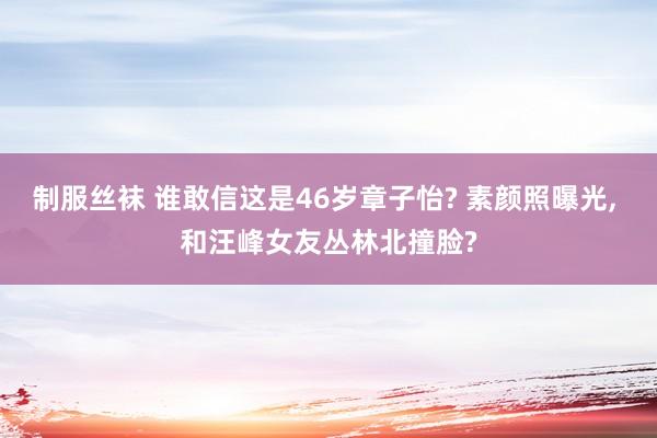 制服丝袜 谁敢信这是46岁章子怡? 素颜照曝光, 和汪峰女友丛林北撞脸?