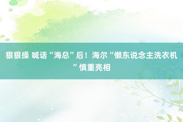 狠狠操 喊话“海总”后！海尔“懒东说念主洗衣机”慎重亮相