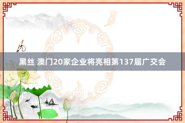 黑丝 澳门20家企业将亮相第137届广交会