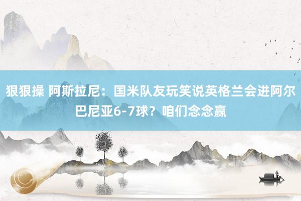 狠狠操 阿斯拉尼：国米队友玩笑说英格兰会进阿尔巴尼亚6-7球？咱们念念赢