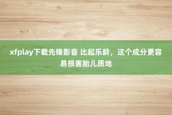 xfplay下载先锋影音 比起乐龄，这个成分更容易损害胎儿质地