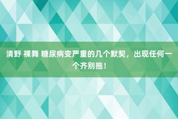 清野 裸舞 糖尿病变严重的几个默契，出现任何一个齐别拖！