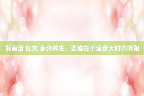 翁雨澄 肛交 春分养生，要道在于适合天时调阴阳