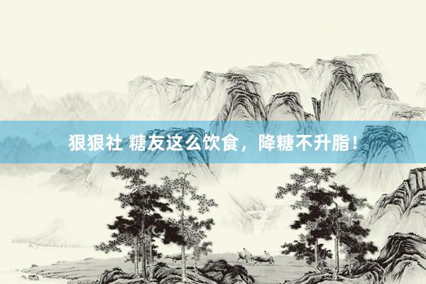 狠狠社 糖友这么饮食，降糖不升脂！