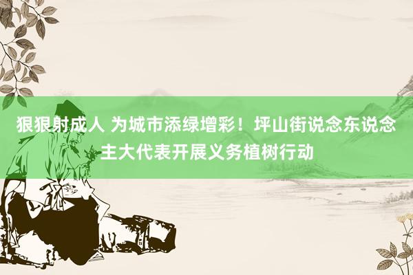 狠狠射成人 为城市添绿增彩！坪山街说念东说念主大代表开展义务植树行动