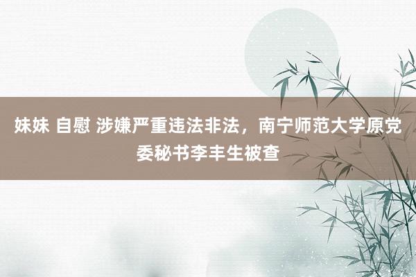 妹妹 自慰 涉嫌严重违法非法，南宁师范大学原党委秘书李丰生被查