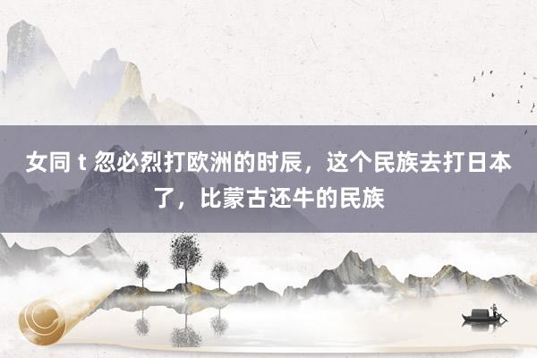 女同 t 忽必烈打欧洲的时辰，这个民族去打日本了，比蒙古还牛的民族