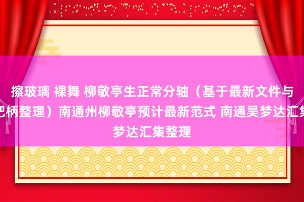 擦玻璃 裸舞 柳敬亭生正常分轴（基于最新文件与考古把柄整理）南通州柳敬亭预计最新范式 南通吴梦达汇集整理