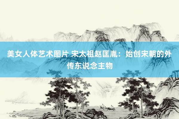 美女人体艺术图片 宋太祖赵匡胤：始创宋朝的外传东说念主物