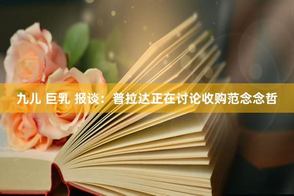 九儿 巨乳 报谈：普拉达正在讨论收购范念念哲