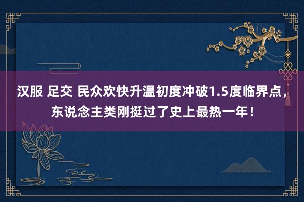 汉服 足交 民众欢快升温初度冲破1.5度临界点，东说念主类刚挺过了史上最热一年！