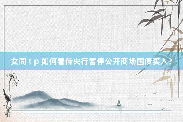 女同 t p 如何看待央行暂停公开商场国债买入？