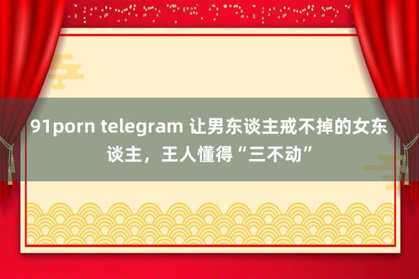91porn telegram 让男东谈主戒不掉的女东谈主，王人懂得“三不动”