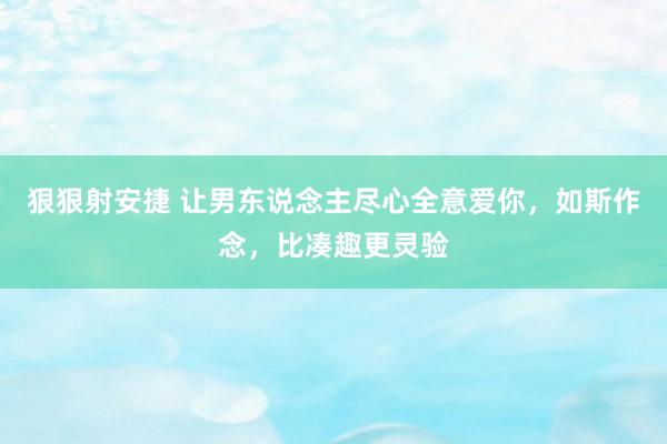 狠狠射安捷 让男东说念主尽心全意爱你，如斯作念，比凑趣更灵验