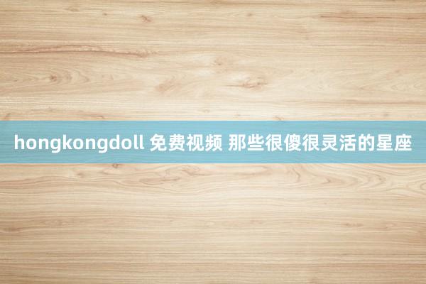 hongkongdoll 免费视频 那些很傻很灵活的星座
